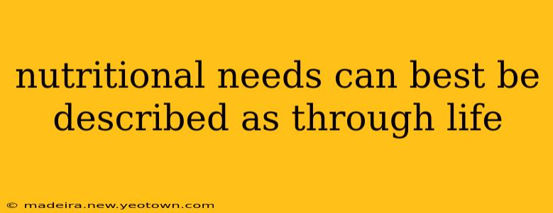 nutritional needs can best be described as through life